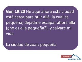 Gen 19:20 He aquí ahora esta ciudad
está cerca para huir allá, la cual es
pequeña; dejadme escapar ahora allá
(¿no es ella pequeña?), y salvaré mi
vida.
La ciudad de zoar: pequeña

 