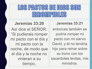 Jeremías 33:20
Así dice el SEÑOR:
“Si pudierais romper
mi pacto con el día y
mi pacto con la
noche, de modo que
el día y la noche no
vinieran a su
tiempo,
Jeremías 33:21
entonces también se
podría romper mi
pacto con mi siervo
David, y él no tendría
hijo para reinar sobre
su trono con los
sacerdotes levitas, mis
ministros.
 