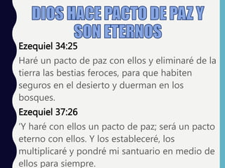 Ezequiel 34:25
Haré un pacto de paz con ellos y eliminaré de la
tierra las bestias feroces, para que habiten
seguros en el desierto y duerman en los
bosques.
Ezequiel 37:26
‘Y haré con ellos un pacto de paz; será un pacto
eterno con ellos. Y los estableceré, los
multiplicaré y pondré mi santuario en medio de
ellos para siempre.
 