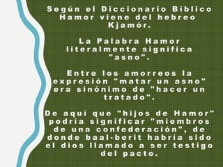 S e g ú n e l D i c c i o n a r i o B í b l i c o
H a m o r v i e n e d e l h e b r e o
K j a m ó r .
L a P a l a b r a H a m o r
l i t e r a l m e n t e s i g n i f i c a
" a s n o " .
E n t r e l o s a m o r r e o s l a
e x p r e s i ó n " m a t a r u n a s n o "
e r a s i n ó n i m o d e " h a c e r u n
t r a t a d o " .
D e a q u í q u e " h i j o s d e H a m o r "
p o d r í a s i g n i f i c a r " m i e m b r o s
d e u n a c o n f e d e r a c i ó n " , d e
d o n d e b a a l - b e r i t h a b r í a s i d o
e l d i o s l l a m a d o a s e r t e s t i g o
d e l p a c t o .
 