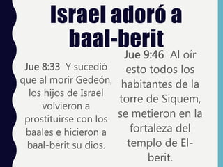 Israel adoró a
baal-berit
Jue 8:33 Y sucedió
que al morir Gedeón,
los hijos de Israel
volvieron a
prostituirse con los
baales e hicieron a
baal-berit su dios.
Jue 9:46 Al oír
esto todos los
habitantes de la
torre de Siquem,
se metieron en la
fortaleza del
templo de El-
berit.
 