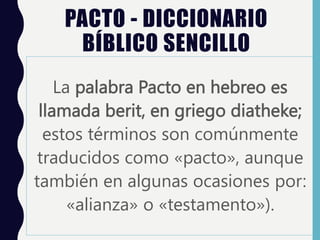 PACTO - DICCIONARIO
BÍBLICO SENCILLO
La palabra Pacto en hebreo es
llamada berit, en griego diatheke;
estos términos son comúnmente
traducidos como «pacto», aunque
también en algunas ocasiones por:
«alianza» o «testamento»).
 