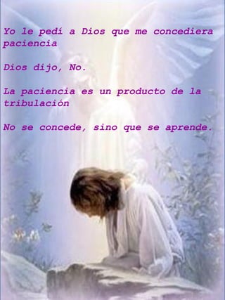 Yo le pedí a Dios que me concediera paciencia Dios dijo, No. La paciencia es un producto de la tribulación No se concede, sino que se aprende. 