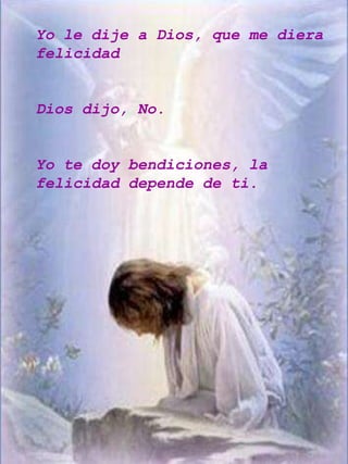 Yo le dije a Dios, que me diera
felicidad


Dios dijo, No.


Yo te doy bendiciones, la
felicidad depende de ti.
 