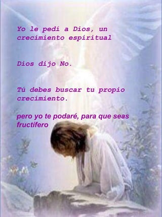 Yo le pedí a Dios, un
crecimiento espiritual


Dios dijo No.


Tú debes buscar tu propio
crecimiento.

pero yo te podaré, para que seas
fructífero
 