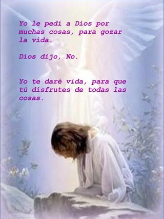 Yo le pedí a Dios por muchas cosas, para gozar la vida. Dios dijo, No. Yo te daré vida, para que tú disfrutes de todas las cosas. 