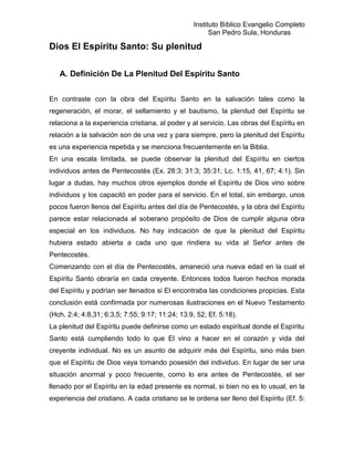 Instituto Bíblico Evangelio Completo
                                                        San Pedro Sula, Honduras

Dios El Espíritu Santo: Su plenitud

   A. Definición De La Plenitud Del Espíritu Santo


En contraste con la obra del Espíritu Santo en la salvación tales como la
regeneración, el morar, el sellamiento y el bautismo, la plenitud del Espíritu se
relaciona a la experiencia cristiana, al poder y al servicio. Las obras del Espíritu en
relación a la salvación son de una vez y para siempre, pero la plenitud del Espíritu
es una experiencia repetida y se menciona frecuentemente en la Biblia.
En una escala limitada, se puede observar la plenitud del Espíritu en ciertos
individuos antes de Pentecostés (Ex. 28:3; 31:3; 35:31; Lc. 1:15, 41, 67; 4:1). Sin
lugar a dudas, hay muchos otros ejemplos donde el Espíritu de Dios vino sobre
individuos y los capacitó en poder para el servicio. En el total, sin embargo, unos
pocos fueron llenos del Espíritu antes del día de Pentecostés, y la obra del Espíritu
parece estar relacionada al soberano propósito de Dios de cumplir alguna obra
especial en los individuos. No hay indicación de que la plenitud del Espíritu
hubiera estado abierta a cada uno que rindiera su vida al Señor antes de
Pentecostés.
Comenzando con el día de Pentecostés, amaneció una nueva edad en la cual el
Espíritu Santo obraría en cada creyente. Entonces todos fueron hechos morada
del Espíritu y podrían ser llenados si El encontraba las condiciones propicias. Esta
conclusión está confirmada por numerosas ilustraciones en el Nuevo Testamento
(Hch. 2:4; 4:8,31; 6:3,5; 7:55; 9:17; 11:24; 13:9, 52; Ef. 5:18).
La plenitud del Espíritu puede definirse como un estado espiritual donde el Espíritu
Santo está cumpliendo todo lo que El vino a hacer en el corazón y vida del
creyente individual. No es un asunto de adquirir más del Espíritu, sino más bien
que el Espíritu de Dios vaya tomando posesión del individuo. En lugar de ser una
situación anormal y poco frecuente, como lo era antes de Pentecostés, el ser
llenado por el Espíritu en la edad presente es normal, si bien no es lo usual, en la
experiencia del cristiano. A cada cristiano se le ordena ser lleno del Espíritu (Ef. 5:
 