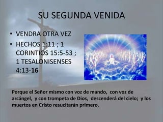 SU SEGUNDA VENIDA
• VENDRA OTRA VEZ
• HECHOS 1:11 ; 1
  CORINTIOS 15:5-53 ;
  1 TESALONISENSES
  4:13-16

Porque el Señor mismo con voz de mando, con voz de
arcángel, y con trompeta de Dios, descenderá del cielo; y los
muertos en Cristo resucitarán primero.
 