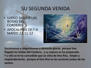 SU SEGUNDA VENIDA
• LUEGO SIGUEN LAS
  BODAS DEL
  CORDERO
• APOCALIPSIS 19:7-9
  MATEO 22:11-12


Gocémonos y alegrémonos y démosle gloria; porque han
llegado las bodas del Cordero, y su esposa se ha preparado.
Y a ella se le ha concedido que se vista de lino fino, limpio y
resplandeciente; porque el lino fino es las acciones justas de los
santos.
 