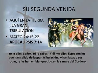 SU SEGUNDA VENIDA
• AQUÍ EN LA TIERRA
  , LA GRAN
  TRIBULACION
• MATEO 24:15-22
  APOCALIPSIS 7:14

 Yo le dije: Señor, tú lo sabes. Y él me dijo: Estos son los
 que han salido de la gran tribulación, y han lavado sus
 ropas, y las han emblanquecido en la sangre del Cordero.
 