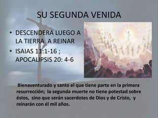 SU SEGUNDA VENIDA
• DESCENDERA LUEGO A
  LA TIERRA A REINAR
• ISAIAS 11:1-16 ;
  APOCALIPSIS 20: 4-6


   Bienaventurado y santo el que tiene parte en la primera
  resurrección; la segunda muerte no tiene potestad sobre
  éstos, sino que serán sacerdotes de Dios y de Cristo, y
  reinarán con él mil años.
 