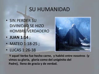 SU HUMANIDAD
• SIN PERDER SU
  DIVINIDAD SE HIZO
  HOMBRE VERDADERO
• JUAN 1:14 ;
• MATEO 1:18-25 ;
• LUCAS 1:26-38
 Y aquel Verbo fue hecho carne, y habitó entre nosotros (y
 vimos su gloria, gloria como del unigénito del
 Padre), lleno de gracia y de verdad.
 