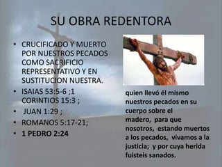 SU OBRA REDENTORA
• CRUCIFICADO Y MUERTO
  POR NUESTROS PECADOS
  COMO SACRIFICIO
  REPRESENTATIVO Y EN
  SUSTITUCION NUESTRA.
• ISAIAS 53:5-6 ;1       quien llevó él mismo
  CORINTIOS 15:3 ;       nuestros pecados en su
• JUAN 1:29 ;            cuerpo sobre el
• ROMANOS 5:17-21;       madero, para que
                         nosotros, estando muertos
• 1 PEDRO 2:24           a los pecados, vivamos a la
                         justicia; y por cuya herida
                         fuisteis sanados.
 