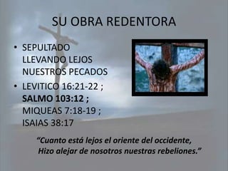 SU OBRA REDENTORA
• SEPULTADO
  LLEVANDO LEJOS
  NUESTROS PECADOS
• LEVITICO 16:21-22 ;
  SALMO 103:12 ;
  MIQUEAS 7:18-19 ;
  ISAIAS 38:17
     “Cuanto está lejos el oriente del occidente,
      Hizo alejar de nosotros nuestras rebeliones.”
 