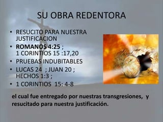 SU OBRA REDENTORA
• RESUCITO PARA NUESTRA
  JUSTIFICACION
• ROMANOS 4:25 ;
  1 CORINTIOS 15 :17,20
• PRUEBAS INDUBITABLES
• LUCAS 24 ; JUAN 20 ;
  HECHOS 1:3 ;
• 1 CORINTIOS 15: 4-8
el cual fue entregado por nuestras transgresiones, y
resucitado para nuestra justificación.
 