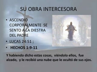 SU OBRA INTERCESORA
• ASCENDIO
  CORPORALMENTE SE
  SENTO A LA DIESTRA
  DEL PADRE
• LUCAS 24:51 ;
• HECHOS 1:9-11
Y habiendo dicho estas cosas, viéndolo ellos, fue
alzado, y le recibió una nube que le ocultó de sus ojos.
 