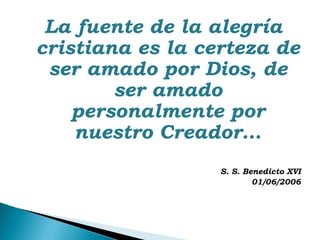 La fuente de la alegría
cristiana es la certeza de
 ser amado por Dios, de
        ser amado
    personalmente por
    nuestro Creador…
                  S. S. Benedicto XVI
                          01/06/2006
 