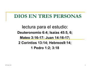 DIOS EN TRES PERSONAS

              lectura para el estudio:
            Deuteronomio 6:4; Isaías 45:5, 6;
             Mateo 3:16-17: Juan 14:16-17;
            2 Corintios 13:14; Hebreos9:14;
                   1 Pedro 1:2; 3:18



07/01/13                                        1
 
