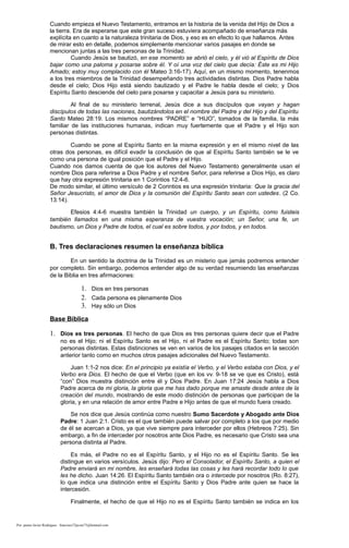 Cuando empieza el Nuevo Testamento, entramos en la historia de la venida del Hijo de Dios a
la tierra. Era de esperarse que este gran suceso estuviera acompañado de enseñanza más
explícita en cuanto a la naturaleza trinitaria de Dios, y eso es en efecto lo que hallamos. Antes
de mirar esto en detalle, podemos simplemente mencionar varios pasajes en donde se
mencionan juntas a las tres personas de la Trinidad.
Cuando Jesús se bautizó, en ese momento se abrió el cielo, y él vió al Espíritu de Dios
bajar como una paloma y posarse sobre él. Y oí una voz del cielo que decía: Éste es mi Hijo
Amado; estoy muy complacido con él Mateo 3:16-17). Aquí, en un mismo momento, tenenmos
a los tres miembros de la Trinidad desempeñando tres actividades distintas. Dios Padre habla
desde el cielo; Dios Hijo está siendo bautizado y el Padre le habla desde el cielo; y Dios
Espíritu Santo desciende del cielo para posarse y capacitar a Jesús para su ministerio.
Al final de su ministerio terrenal, Jesús dice a sus discípulos que vayan y hagan
discípulos de todas las naciones, bautizándolos en el nombre del Padre y del Hijo y del Espíritu
Santo Mateo 28:19. Los mismos nombres “PADRE” e “HIJO”, tomados de la familia, la más
familiar de las instituciones humanas, indican muy fuertemente que el Padre y el Hijo son
personas distintas.
Cuando se pone al Espíritu Santo en la misma expresión y en el mismo nivel de las
otras dos personas, es difícil evadir la conclusión de que al Espíritu Santo también se le ve
como una persona de igual posición que el Padre y el Hijo.
Cuando nos damos cuenta de que los autores del Nuevo Testamento generalmente usan el
nombre Dios para referirse a Dios Padre y el nombre Señor, para referirse a Dios Hijo, es claro
que hay otra expresión trinitaria en 1 Corintios 12:4-6.
De modo similar, el último versículo de 2 Corintios es una expresión trinitaria: Que la gracia del
Señor Jesucristo, el amor de Dios y la comunión del Espíritu Santo sean con ustedes. (2 Co.
13:14).
Efesios 4:4-6 muestra también la Trinidad un cuerpo, y un Espíritu, como fuisteis
también llamados en una misma esperanza de vuestra vocación; un Señor, una fe, un
bautismo, un Dios y Padre de todos, el cual es sobre todos, y por todos, y en todos.
B. Tres declaraciones resumen la enseñanza bíblica
En un sentido la doctrina de la Trinidad es un misterio que jamás podremos entender
por completo. Sin embargo, podemos entender algo de su verdad resumiendo las enseñanzas
de la Biblia en tres afirmaciones:
1. Dios en tres personas
2. Cada persona es plenamente Dios
3. Hay sólo un Dios
Base Bíblica
1. Dios es tres personas. El hecho de que Dios es tres personas quiere decir que el Padre
no es el Hijo; ni el Espíritu Santo es el Hijo, ni el Padre es el Espíritu Santo; todas son
personas distintas. Estas distinciones se ven en varios de los pasajes citados en la sección
anterior tanto como en muchos otros pasajes adicionales del Nuevo Testamento.
Juan 1:1-2 nos dice: En el principio ya existía el Verbo, y el Verbo estaba con Dios, y el
Verbo era Dios. El hecho de que el Verbo (que en los vv. 9-18 se ve que es Cristo), está
“con” Dios muestra distinción entre él y Dios Padre. En Juan 17:24 Jesús habla a Dios
Padre acerca de mi gloria, la gloria que me has dado porque me amaste desde antes de la
creación del mundo, mostrando de este modo distinción de personas que participan de la
gloria, y en una relación de amor entre Padre e Hijo antes de que el mundo fuera creado.
Se nos dice que Jesús continúa como nuestro Sumo Sacerdote y Abogado ante Dios
Padre: 1 Juan 2:1. Cristo es el que también puede salvar por completo a los que por medio
de él se acercan a Dios, ya que vive siempre para interceder por ellos (Hebreos 7:25). Sin
embargo, a fin de interceder por nosotros ante Dios Padre, es necesario que Cristo sea una
persona distinta al Padre.
Es más, el Padre no es el Espíritu Santo, y el Hijo no es el Espíritu Santo. Se les
distingue en varios versículos. Jesús dijo: Pero el Consolador, el Espíritu Santo, a quien el
Padre enviará en mi nombre, les enseñará todas las cosas y les hará recordar todo lo que
les he dicho. Juan 14:26. El Espíritu Santo también ora o intercede por nosotros (Ro. 8:27),
lo que indica una distinción entre el Espíritu Santo y Dios Padre ante quien se hace la
intercesión.
Finalmente, el hecho de que el Hijo no es el Espíritu Santo también se indica en los
Por: pastor Javier Rodríguez francisco72javier73@hotmail.com
 
