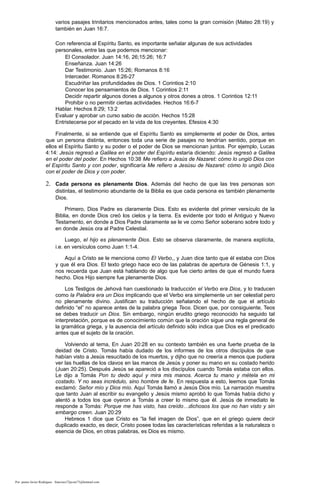 varios pasajes trinitarios mencionados antes, tales como la gran comisión (Mateo 28:19) y
también en Juan 16:7.
Con referencia al Espíritu Santo, es importante señalar algunas de sus actividades
personales, entre las que podemos mencionar:
El Consolador. Juan 14:16, 26;15:26; 16:7
Enseñanza. Juan 14:26
Dar Testimonio. Juan 15:26; Romanos 8:16
Interceder. Romanos 8:26-27
Escudriñar las profundidades de Dios. 1 Corintios 2:10
Conocer los pensamientos de Dios. 1 Corintios 2:11
Decidir repartir algunos dones a algunos y otros dones a otros. 1 Corintios 12:11
Prohibir o no permitir ciertas actividades. Hechos 16:6-7
Hablar. Hechos 8:29; 13:2
Evaluar y aprobar un curso sabio de acción. Hechos 15:28
Entristecerse por el pecado en la vida de los creyentes. Efesios 4:30
Finalmente, si se entiende que el Espíritu Santo es simplemente el poder de Dios, antes
que un persona distinta, entonces toda una serie de pasajes no tendrían sentido, porque en
ellos el Espíritu Santo y su poder o el poder de Dios se mencionan juntos. Por ejemplo, Lucas
4:14: Jesús regresó a Galilea en el poder del Espíritu estaría diciendo: Jesús regresó a Galilea
en el poder del poder. En Hechos 10:38 Me refiero a Jesús de Nazaret: cómo lo ungió Dios con
el Espíritu Santo y con poder, significaría Me refiero a Jesúsu de Nazaret: cómo lo ungió Dios
con el poder de Dios y con poder.
2. Cada persona es plenamente Dios. Además del hecho de que las tres personas son
distintas, el testimonio abundante de la Biblia es que cada persona es también plenamente
Dios.
Primero, Dios Padre es claramente Dios. Esto es evidente del primer versículo de la
Biblia, en donde Dios creó los cielos y la tierra. Es evidente por todo el Antiguo y Nuevo
Testamento, en donde a Dios Padre claramente se le ve como Señor soberano sobre todo y
en donde Jesús ora al Padre Celestial.
Luego, el hijo es plenamente Dios. Esto se observa claramente, de manera explícita,
i.e. en versículos como Juan 1:1-4.
Aquí a Cristo se le menciona como El Verbo,, y Juan dice tanto que él estaba con Dios
y que él era Dios. El texto griego hace eco de las palabras de apertura de Génesis 1:1, y
nos recuerda que Juan está hablando de algo que fue cierto antes de que el mundo fuera
hecho. Dios Hijo siempre fue plenamente Dios.
Los Testigos de Jehová han cuestionado la traducción el Verbo era Dios, y lo traducen
como la Palabra era un Dios implicando que el Verbo era simplemente un ser celestial pero
no plenamente divino. Justifican su traducción señalando el hecho de que el artículo
definido “el” no aparece antes de la palabra griega Teos. Dicen que, por consiguiente, Teos
se debes traducir un Dios. Sin embargo, ningún erudito griego reconocido ha seguido tal
interpretación, porque es de conocimiento común que la oración sigue una regla general de
la gramática griega, y la ausencia del artículo definido sólo indica que Dios es el predicado
antes que el sujeto de la oración.
Volviendo al tema, En Juan 20:28 en su contexto también es una fuerte prueba de la
deidad de Cristo. Tomás había dudado de los informes de los otros discípulos de que
habían visto a Jesús resucitado de los muertos, y dijho que no creería a menos que pudiera
ver las huellas de los clavos en las manos de Jesús y poner su mano en su costado herido
(Juan 20:25). Después Jesús se apareció a los discípulos cuando Tomás estaba con ellos.
Le dijo a Tomás Pon tu dedo aquí y mira mis manos. Acerca tu mano y métela en mi
costado. Y no seas incrédulo, sino hombre de fe. En respuesta a esto, leemos que Tomás
exclamó: Señor mío y Dios mío. Aquí Tomás llamó a Jesús Dios mío. La narración muestra
que tanto Juan al escribir su evangelio y Jesús mismo aprobó lo que Tomás había dicho y
alentó a todos los que oyeron a Tomás a creer lo mismo que él. Jesús de inmediato le
responde a Tomás: Porque me has visto, has creído…dichosos los que no han visto y sin
embargo creen. Juan 20:29
Hebreos 1 dice que Cristo es “la fiel imagen de Dios”, que en el griego quiere decir
duplicado exacto, es decir, Cristo posee todas las características referidas a la naturaleza o
esencia de Dios, en otras palabras, es Dios es mismo.
Por: pastor Javier Rodríguez francisco72javier73@hotmail.com
 