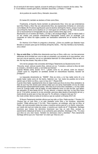 En el versículo 8 del mismo capítulo, el autor le atribuye a Cristo la creación de los cielos. Tito
2: 13 se refiere a nuestro gran Dios y Salvador Jesucristo, y 2 Pedro 1:1 habla
de la justicia de nuestro Dios y Salvador Jesucristo.
En Isaías 9:6, también se declara a Cristo como Dios.
Finalmente, el Espíritu Santo también es plenamente Dios. Una vez que entendemos
que Dios Padre y Dios Hijo son plenamente Dios, las expresiones trinitarias en versículos
como Mateo 28:19 cobran significación para la doctrina del Espíritu Santo, porque muestran
que al Espíritu Santo se le clasifica en un nivel igual con el Padre y el Hijo. Esto se puede
ver si reconocemos lo inimaginable de que Jesús hubiera dicho algo como
Bautícenlos en el nombre del Padre, y el Hijo y del arcángel Migue.; esto le habría dado a
un ser creado una posición enteramente inapropiado incluso para un arcángel. Los
creyentes en todos los siglos pueden ser bautizados solamente en el nombre de Dios
mismo.
En Hechos 5:3-4 Pedro lo pregunta a Ananías: ¿Cómo es posible que Satanás haya
llenado tu corazón para que le mintieras al Espíritu Santo…! No has mentido a los hombres,
sino a Dios!
3. Hay un solo Dios. La Biblia dice claramente que hay un Dios y sólo uno. Las tres personas
diferentes de la trinidad son una no sólo en propósito y en acuerdo en lo que piensan, sino
que son una en esencia, una en su naturaleza esencial. En otras palabras, Dios es sólo un
ser. No hay tres dioses. Hay sólo un Dios.
Uno de los pasajes más conocidos del Antiguo Testamento es Deuteronomio 6:4-5
“Escucha, Israel: Jehová nuestro Dios, Jehová uno es. Y amarás a Jehová tu Dios de todo
tu corazón, y de toda tu alma, y con todas tus fuerzas”.
Cuando Moisés canta. Éxodo 15:11: “¿Quién como tú, oh Jehová, entre los dioses?,
¿Quién como tú, magnifico en santidad, terrible en maravillosas hazañas, hacedor de
prodigios?”
La respuesta obviamente es: “NADIE”. Dios es único, y no hay nadie como él y no
puede haber nadie como él. De hecho, Salomón ora: “así, todos los pueblos de la tierra
sabrán que el Señor es Dios, y que no hay otro” 1 Reyes 8:60.
Cuando Dios habla, repetidamente dice sin dejar duda que él es el único Dios verdadero; la
idea de que hay tres dioses para adorar antes que uno sería impensable a la luz de estas
afirmaciones extremadamente fuertes. Sólo Dios es el único Dios verdadero, y no hay nadie
como él. Cuando habla, sólo él habla; no está hablando como un dios de tres, que deben
ser adorados. Él dice Isaías 45:5-6 “Yo soy Jehová, y ninguno más hay; no hay Dios fuera
de mí. Y te ceñiré, aunque tú no me conociste, para que sepa desde el nacimiento del sol, y
hasta donde se pone que no hay más que Yo, Yo Jehová, y ninguno más que Yo.”
De modo similar, llama a todos en la tierra a que se vuelvan a él Isaías 45:21-22.
El Nuevo Testamento también afirma que hay sólo un Dios. Pablo escribe 1 Timoteo 2:5
“Porque hay un solo Dios, y no sólo mediador entre Dios y los hombres, Jesucristo
hombre”. Pablo afirma que (1 Co 8:6), “Para nosotros, sin embargo, sólo hay un Dios, el
Padre, del cual proceden todas las cosas y nosotros somos para él; y un Señor, Jesucristo,
por medio del cual son todas las cosas, y nosotros por medio de él”. Finalmente, Santiago
reconoce que incluso los demonios reconocen que hay un solo Dios, aunque su
asentimiento intelectual al hecho no es suficiente para salvarlos: (Santiago 2:19), “Tú crees
que Dios es uno; bien haces. También los demonios creen y tiemblan”. Pero claramente
Santiago afirma que uno “hace bien” en creer que “Dios es uno”.
Por: pastor Javier Rodríguez francisco72javier73@hotmail.com
 