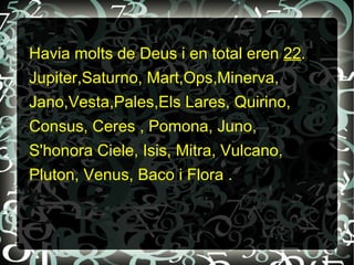 Havia molts de Deus i en total eren 22.
Jupiter,Saturno, Mart,Ops,Minerva,
Jano,Vesta,Pales,Els Lares, Quirino,
Consus, Ceres , Pomona, Juno,
S'honora Ciele, Isis, Mitra, Vulcano,
Pluton, Venus, Baco i Flora .
 