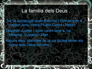 La familia dels Deus .
Tot va començar quan Saturno i Ops teniren a
 Jupiter,Juno,Vesta,Pluton,Ceres i Neptu.
Després Jupiter i Juno varen tenir a na
 Minerva ,Vulcano I Mart .
Alguns dels planetes de la via làctea tenen els
  noms dels Deus romans .
 