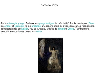 En la  mitología griega ,  Calisto  (en  griego antiguo  ‘la más bella’) fue la madre con  Zeus  de  Arcas , el  epónimo  de los  arcadios . Su ascendencia es dudosa: algunas versiones la consideran hija de  Licaón , rey de Arcadia, y otras de  Nicteo  o  Ceteo . También era descrita en ocasiones como una  ninfa . DIOS CALISTO 