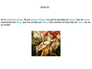En la  mitología griega ,  Ío  (en  griego antiguo  Ίώ) era la doncella de  Argos , hija de  Ínaco , sacerdotisa de  Hera , que fue amada por  Zeus . Otra versión la hace hija de  Yaso , rey de la ciudad  DIOS IO 