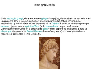 En la  mitología griega ,  Ganimedes  (en  griego  Γανυμήδης  Ganymêdês ; en castellano es una palabra llana y la pronunciación y escritura esdrújulas deben considerarse incorrectas 1  ) era un héroe divino originario de la  Tróade . Siendo un hermoso príncipe  troyano , hijo del mismo  epónimo   Tros  (o de  Laomedonte , según las fuentes), Ganimedes se convirtió en el amante de  Zeus  y en el copero de los dioses. Sobre la  etimología  de su nombre  Robert  Graves  ( Los mitos griegos ) propone  ganuesthai  +  medea , «regocijándose en la virilidad». DIOS GANIMEDES 