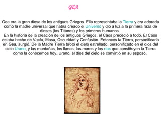Gea era la gran diosa de los antiguos Griegos. Ella representaba la  Tierra  y era adorada como la madre universal que había creado el  Universo  y dio a luz a la primera raza de dioses (los Titanes) y los primeros humanos.  En la historia de la creación de los antiguos Griegos, el Caos precedió a todo. El Caos estaba hecho de Vacío, Masa, Oscuridad y Confusión. Entonces la Tierra, personificada en Gea, surgió. De la Madre Tierra brotó el cielo estrellado, personificado en el dios del cielo  Urano , y las montañas, los llanos, los mares y los  ríos  que constituyen la Tierra como la conocemos hoy. Urano, el dios del cielo se convirtió en su esposo.  GEA 