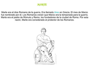 Marte era el dios Romano de la guerra. Era llamado  Ares  en Grecia. El mes de Marzo fue nombrado por él. Los Romanos creían que Marzo era la temporada para la guerra.  Marte era el padre de Rómulo y Remo, los fundadores de la ciudad de Roma. Por esta razón, Marte era considerado el protector de los Romanos. MARTE 