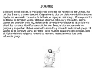 Soberano de los dioses, el más poderoso de todos los habitantes del Olimpo, hijo del dios Saturno a quien derrocó. Originalmente dios del cielo y rey del firmamento, Júpiter era venerado como  dios  de la lluvia, el rayo y el relámpago.  Como protector de Roma  le llamaban Júpiter Optimus Maximus (el mejor y más alto).  Como Júpiter era guardián de la ley, defensor de la verdad y protector de la justicia y la virtud, los romanos identificaban a Júpiter con Zeus, el dios supremo de los griegos, y asignaban al dios romano los atributos y mitos de la divinidad griega. El Júpiter de la literatura latina, por tanto, tiene muchas características griegas, pero el Júpiter del culto religioso romano se mantuvo  esencialmente libre de la influencia griega.  JUPITER 