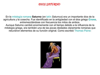 En la  mitología romana   Saturno  (en  latín   Saturnus ) era un importante dios de la agricultura y la cosecha. Fue identificado en la antigüedad con el dios griego  Crono , entremezclándose con frecuencia los mitos de ambos. Aunque Saturno cambió enormemente con el tiempo debido a la influencia de la mitología griega, era también una de las pocas deidades claramente romanas que retuvieron elementos de su función original. Como escribió  Thomas  Paine : DIOS SATURNO 