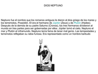 Neptuno fue el nombre que los romanos antiguos le dieron al dios griego de los mares y los terremotos, Poseidón. El era el hermano de  Júpiter  (Zeus) y de  Plutón  (Hades). Después de la derrota de su padre Saturno (Cronos), los tres hermanos dividieron al mundo en tres partes para ser gobernadas por ellos. Júpiter tomó el cielo, Neptuno el mar y Plutón el inframundo. Neptuno tenía fama de tener mal genio. Las tempestades y terremotos reflejaban su rabia furiosa. Era representado como un hombre barbudo  DIOS NEPTUNO 