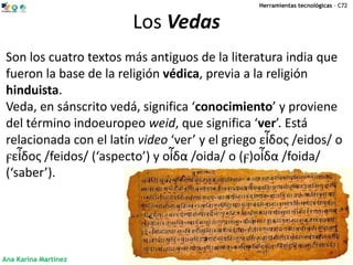 Herramientas tecnológicas – C72


                         Los Vedas
 Son los cuatro textos más antiguos de la literatura india que
 fueron la base de la religión védica, previa a la religión
 hinduista.
 Veda, en sánscrito vedá, significa ‘conocimiento’ y proviene
 del término indoeuropeo weid, que significa ‘ver’. Está
 relacionada con el latín video ‘ver’ y el griego εἶδος /eidos/ o
 ϝεἶδος /feidos/ (‘aspecto’) y οἶδα /oida/ o (ϝ)οἶδα /foida/
 (‘saber’).




Ana Karina Martínez
 