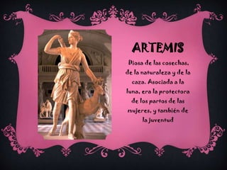 ARTEMIS
Diosa de las cosechas,
de la naturaleza y de la
caza. Asociada a la

luna, era la protectora
de los partos de las
mujeres, y también de
la juventud

 