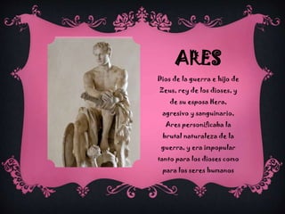 ARES
Dios de la guerra e hijo de
Zeus, rey de los dioses, y
de su esposa Hera,

agresivo y sanguinario,
Ares personificaba la
brutal naturaleza de la
guerra, y era impopular
tanto para los dioses como
para los seres humanos

 