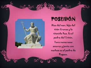 POSEIDÓN
Dios del mar, hijo del
titán Cronos y la
titanide Rea. Es el
padre del Tritón.
Tuvo numerosos
amores y junto con
medusa es el padre de
Pegaso.

 