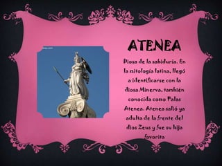 ATENEA
Diosa de la sabiduría. En
la mitología latina, llegó
a identificarse con la

diosa Minerva, también
conocida como Palas
Atenea. Atenea salió ya
adulta de la frente del

dios Zeus y fue su hija
favorita

 