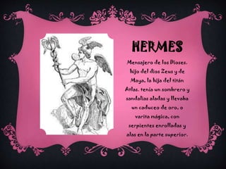 HERMES
Mensajero de los Dioses.
hijo del dios Zeus y de
Maya, la hija del titán

Atlas. tenía un sombrero y
sandalias aladas y llevaba
un caduceo de oro, o
varita mágica, con
serpientes enrolladas y
alas en la parte superior.

 
