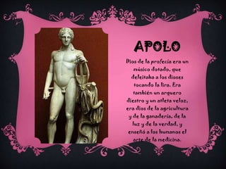 APOLO
Dios de la profecía era un
músico dotado, que
deleitaba a los dioses
tocando la lira. Era

también un arquero
diestro y un atleta veloz,
era dios de la agricultura
y de la ganadería, de la
luz y de la verdad, y
enseñó a los humanos el
arte de la medicina.

 