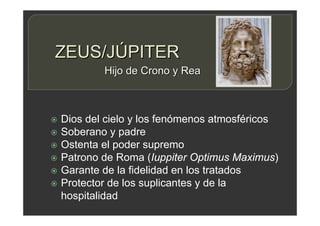 ZEUS/JÚPITER
 Dios del cielo y los fenómenos atmosféricos
 Soberano y padre
 Ostenta el poder supremo
 Patrono de Roma (Iuppiter Optimus Maximus)
 Garante de la fidelidad en los tratados
 Protector de los suplicantes y de la
hospitalidad
Hijo de Crono y Rea
 