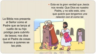  Esta es la gran verdad que Jesús
nos revela: Que Dios es nuestro
Padre, y no sólo esto, sino
que quiere que tengamos una
relación con él como tal.
La Biblia nos presenta
al Señor como el
Padre que se lanza al
cuello de su hijo
pródigo para cubrirlo
de besos; nos dice
que el Padre da cosas
buenas a quienes se
las pide.
 