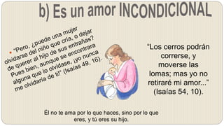 “Los cerros podrán
correrse, y
moverse las
lomas; mas yo no
retiraré mi amor...”
(Isaías 54, 10).
Él no te ama por lo que haces, sino por lo que
eres, y tú eres su hijo.
 