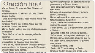 Quiero experimentar en este momento el
gran amor que Tú me tienes,
para así poder testificar a todos que Tú
eres Amor
Lléname de ese Amor, Señor, y ámame
como Tú quieras.
Dame todo ese Amor que tanto me ha
faltado hasta el día de hoy,
y que pueda sentirme en este momento
realmente amado por ti.
Señor, que tu Luz y tu calor fluyan por todo
mi interior,
quitando todos mis temores y dudas...
Señor, quiero entregarte todo lo que soy.
Rompe, Señor, todas las ataduras que no
me dejan ser la persona que Tú quieres
que yo sea.
Renueva en mí tu Vida,
Señor Sé Tú mi dueño y mi Señor.
Gracias, Señor, porque me amas y me
Padre Santo, Tú eres mi Dios. Tú eres mi
Creador
Desde siempre Tú existes. Mi Dios, Tú no
tienes límites.
Qué maravilloso eres. Todo lo que existe me
habla de ti.
Gracias, Padre, por tu Hijo Jesús que me
muestra cuánto me amas.
Borra, Señor, todo lo que me obstaculiza para
conocerte.
Toca, Señor, mi mente tan apegada a lo
racional.
Hazme más sencillo, para captar lo
maravilloso de tu amor para conmigo.
Sana en mí, Padre amado, las ideas erradas
que me dieron de ti o que yo me fui formando
durante todo este tiempo.
 