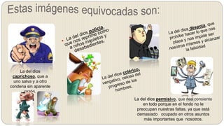 La del dios
caprichoso, que a
uno salva y a otro
condena sin aparente
razón.
La del dios permisivo, que nos consiente
en todo porque en el fondo no le
preocupan nuestras faltas, ya que está
demasiado ocupado en otros asuntos
más importantes que nosotros.
 