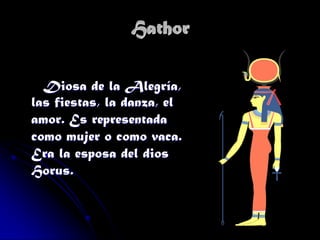 Hathor
Diosa de la Alegría,
las fiestas, la danza, el
amor. Es representada
como mujer o como vaca.
Era la esposa del dios
Horus.

 