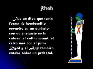 Ptah
Fue un dios que tenía
forma de hombrecillo
envuelto en un sudario,
con un casquete en la
cabeza, el collar menat, el
cetro uas con el pilar
Dyed y el Anj; también
estaba sobre un pedestal.

 