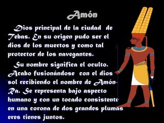 Amón
Dios principal de la ciudad de
Tebas. En su origen pudo ser el
dios de los muertos y como tal
protector de los navegantes.
Su nombre significa el oculto.
Acabo fusionándose con el dios
sol recibiendo el nombre de AmónRa. Se representa bajo aspecto
humano y con un tocado consistente
en una corona de dos grandes plumas
eres tienes juntos.

 
